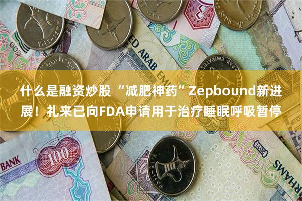 什么是融资炒股 “减肥神药”Zepbound新进展！礼来已向FDA申请用于治疗睡眠呼吸暂停