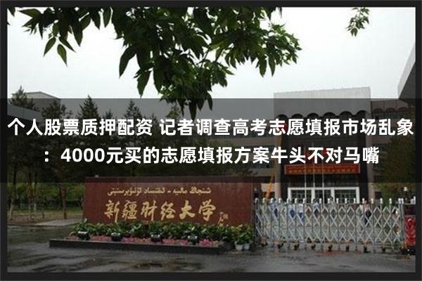 个人股票质押配资 记者调查高考志愿填报市场乱象：4000元买的志愿填报方案牛头不对马嘴