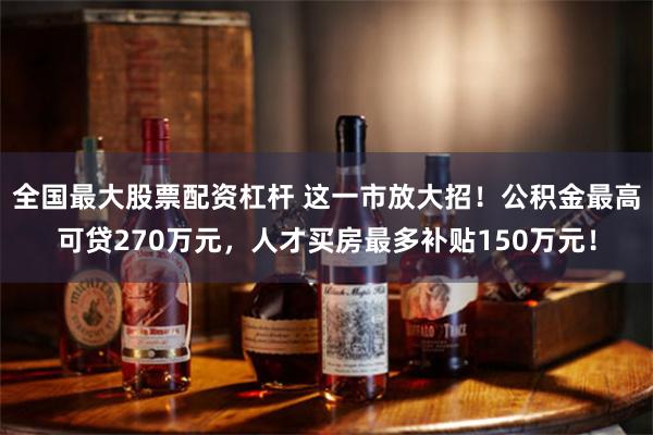 全国最大股票配资杠杆 这一市放大招！公积金最高可贷270万元，人才买房最多补贴150万元！