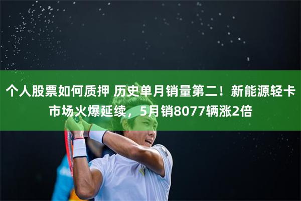 个人股票如何质押 历史单月销量第二！新能源轻卡市场火爆延续，5月销8077辆涨2倍