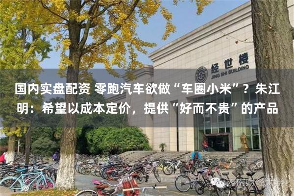 国内实盘配资 零跑汽车欲做“车圈小米”？朱江明：希望以成本定价，提供“好而不贵”的产品