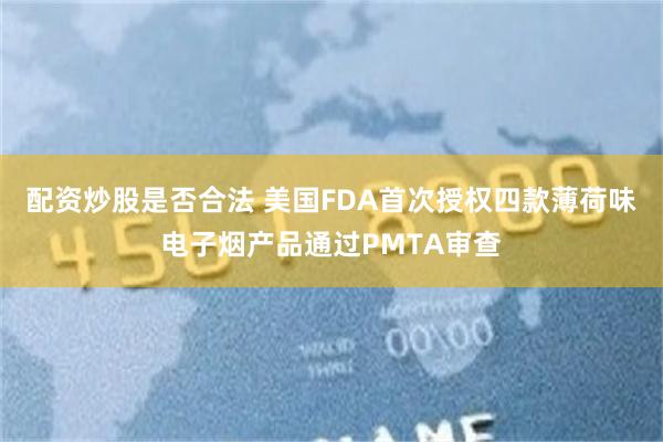 配资炒股是否合法 美国FDA首次授权四款薄荷味电子烟产品通过PMTA审查