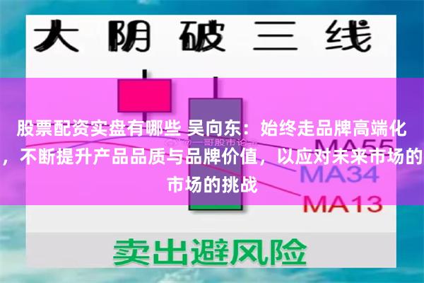 股票配资实盘有哪些 吴向东：始终走品牌高端化路线，不断提升产品品质与品牌价值，以应对未来市场的挑战