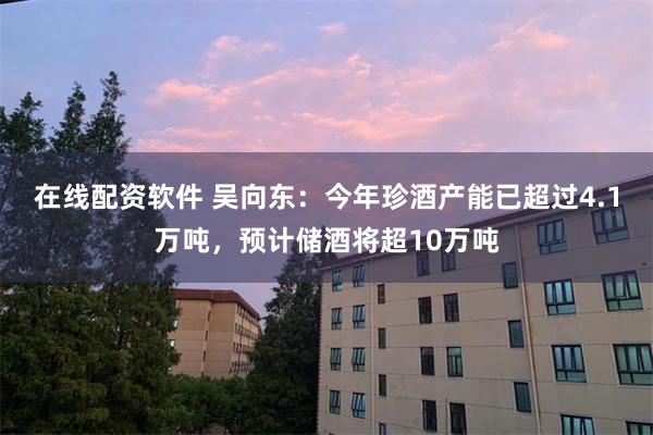 在线配资软件 吴向东：今年珍酒产能已超过4.1万吨，预计储酒将超10万吨