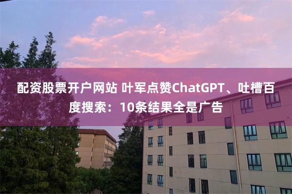 配资股票开户网站 叶军点赞ChatGPT、吐槽百度搜索：10条结果全是广告