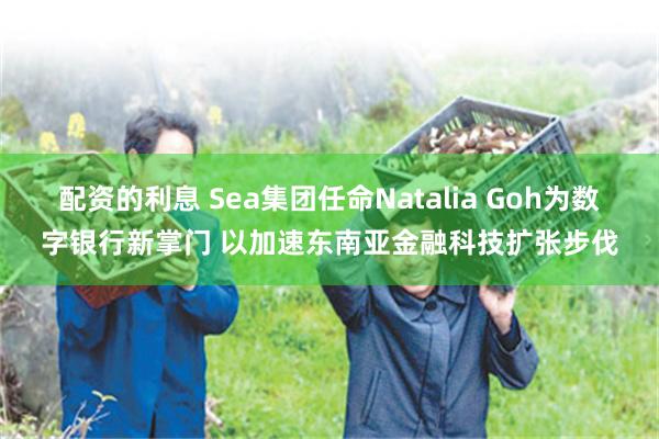 配资的利息 Sea集团任命Natalia Goh为数字银行新掌门 以加速东南亚金融科技扩张步伐