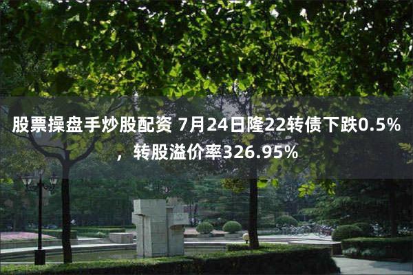 股票操盘手炒股配资 7月24日隆22转债下跌0.5%，转股溢价率326.95%