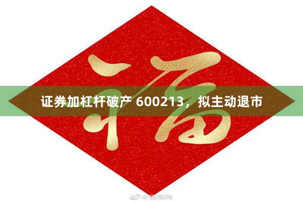 证券加杠杆破产 600213，拟主动退市