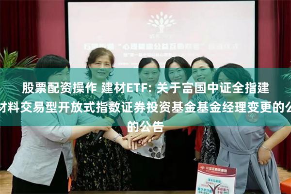 股票配资操作 建材ETF: 关于富国中证全指建筑材料交易型开放式指数证券投资基金基金经理变更的公告