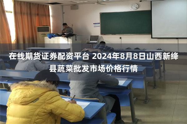 在线期货证券配资平台 2024年8月8日山西新绛县蔬菜批发市场价格行情