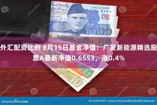 外汇配资比例 8月15日基金净值：广发新能源精选股票A最新净值0.6553，涨0.4%