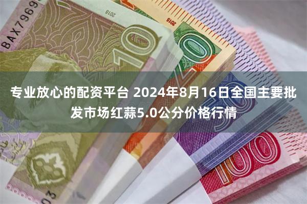 专业放心的配资平台 2024年8月16日全国主要批发市场红蒜5.0公分价格行情