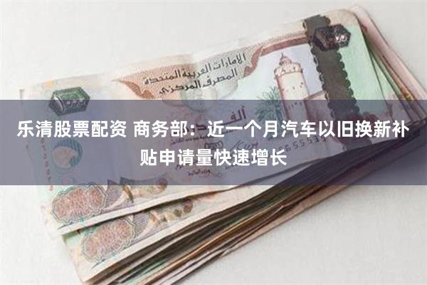 乐清股票配资 商务部：近一个月汽车以旧换新补贴申请量快速增长