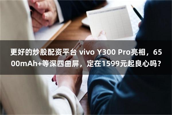 更好的炒股配资平台 vivo Y300 Pro亮相，6500mAh+等深四曲屏，定在1599元起良心吗？