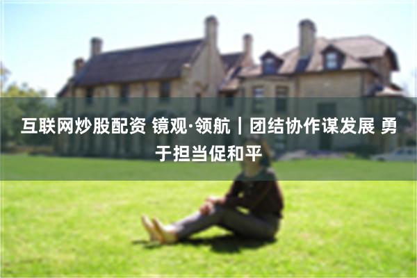 互联网炒股配资 镜观·领航｜团结协作谋发展 勇于担当促和平