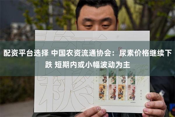 配资平台选择 中国农资流通协会：尿素价格继续下跌 短期内或小幅波动为主