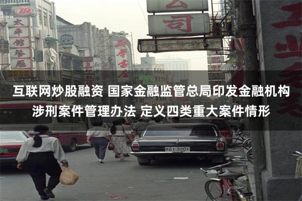 互联网炒股融资 国家金融监管总局印发金融机构涉刑案件管理办法 定义四类重大案件情形