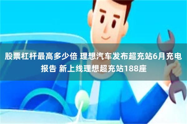 股票杠杆最高多少倍 理想汽车发布超充站6月充电报告 新上线理想超充站188座