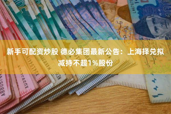 新手可配资炒股 德必集团最新公告：上海择兑拟减持不超1%股份