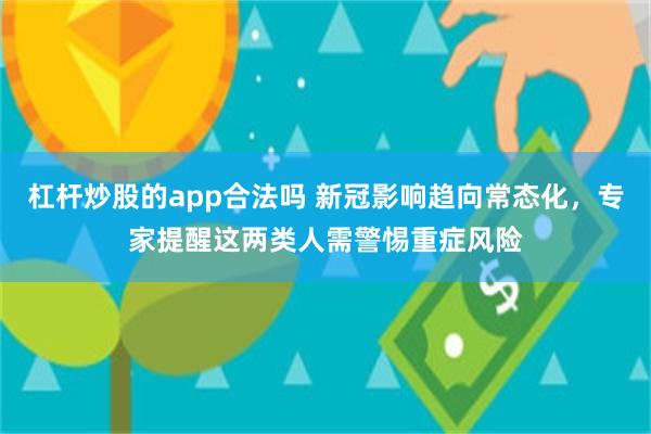 杠杆炒股的app合法吗 新冠影响趋向常态化，专家提醒这两类人需警惕重症风险