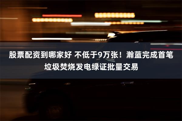 股票配资到哪家好 不低于9万张！瀚蓝完成首笔垃圾焚烧发电绿证批量交易