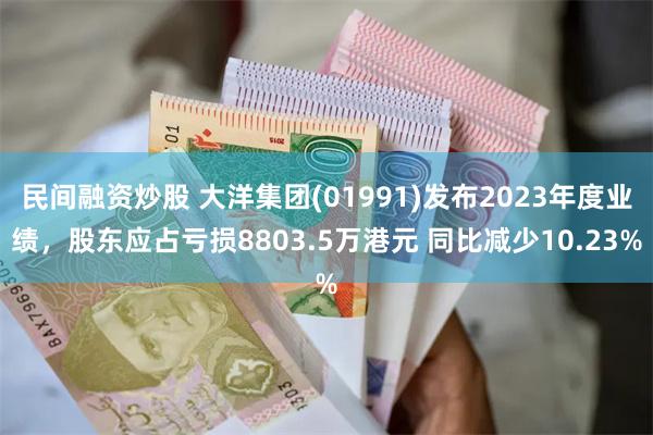 民间融资炒股 大洋集团(01991)发布2023年度业绩，股东应占亏损8803.5万港元 同比减少10.23%