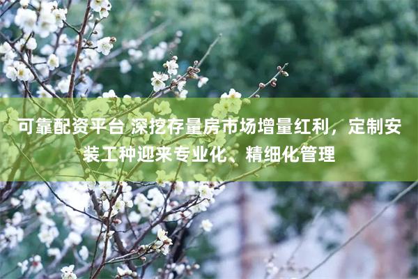 可靠配资平台 深挖存量房市场增量红利，定制安装工种迎来专业化、精细化管理