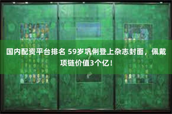 国内配资平台排名 59岁巩俐登上杂志封面，佩戴项链价值3个亿！