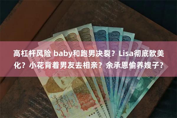 高杠杆风险 baby和跑男决裂？Lisa彻底欧美化？小花背着男友去相亲？余承恩偷养嫂子？