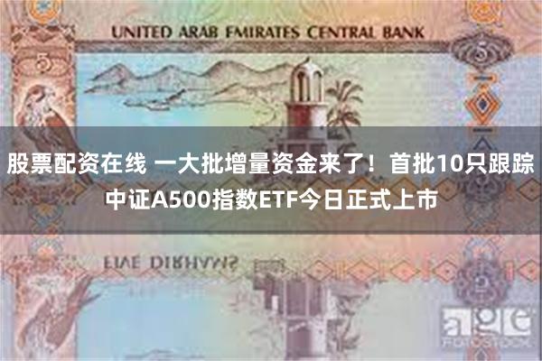 股票配资在线 一大批增量资金来了！首批10只跟踪中证A500指数ETF今日正式上市