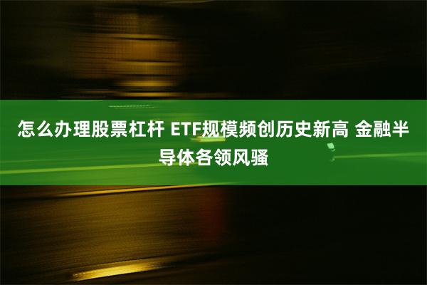 怎么办理股票杠杆 ETF规模频创历史新高 金融半导体各领风骚