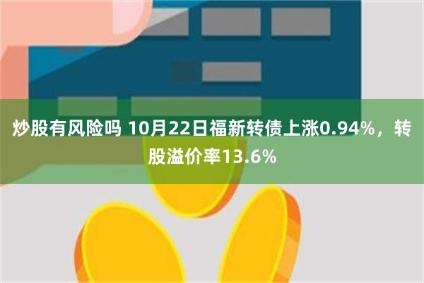 炒股有风险吗 10月22日福新转债上涨0.94%，转股溢价率13.6%