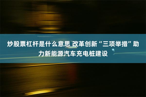 炒股票杠杆是什么意思 改革创新“三项举措”助力新能源汽车充电桩建设