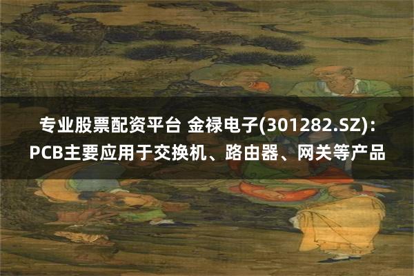 专业股票配资平台 金禄电子(301282.SZ)：PCB主要应用于交换机、路由器、网关等产品