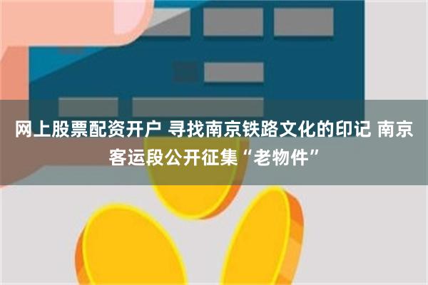 网上股票配资开户 寻找南京铁路文化的印记 南京客运段公开征集“老物件”