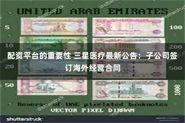 配资平台的重要性 三星医疗最新公告：子公司签订海外经营合同