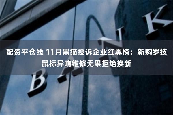 配资平仓线 11月黑猫投诉企业红黑榜：新购罗技鼠标异响维修无果拒绝换新