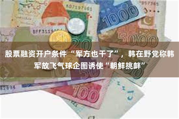 股票融资开户条件 “军方也干了”，韩在野党称韩军放飞气球企图诱使“朝鲜挑衅”