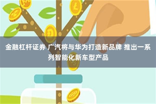 金融杠杆证券 广汽将与华为打造新品牌 推出一系列智能化新车型产品