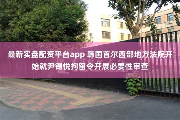 最新实盘配资平台app 韩国首尔西部地方法院开始就尹锡悦拘留令开展必要性审查