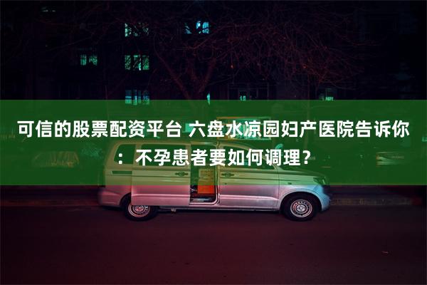 可信的股票配资平台 六盘水凉园妇产医院告诉你：不孕患者要如何调理？