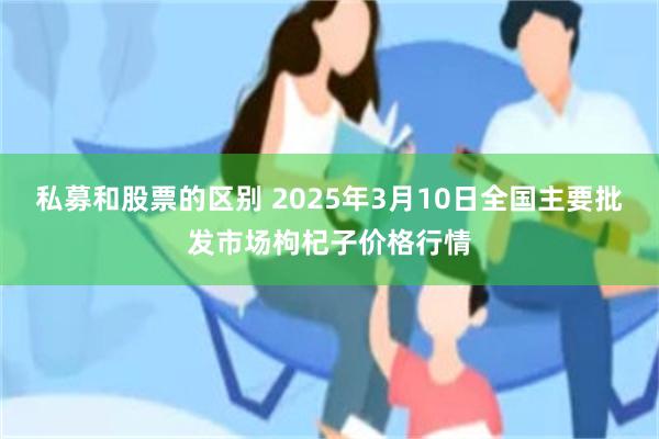 私募和股票的区别 2025年3月10日全国主要批发市场枸杞子价格行情