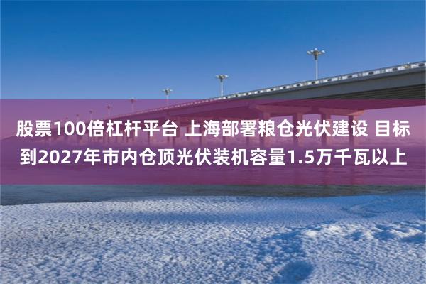 股票100倍杠杆平台 上海部署粮仓光伏建设 目标到2027年市内仓顶光伏装机容量1.5万千瓦以上